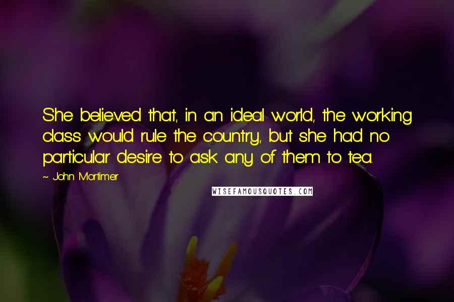 John Mortimer Quotes: She believed that, in an ideal world, the working class would rule the country, but she had no particular desire to ask any of them to tea.