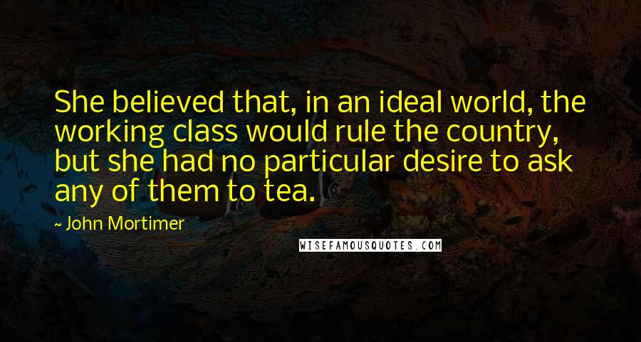 John Mortimer Quotes: She believed that, in an ideal world, the working class would rule the country, but she had no particular desire to ask any of them to tea.