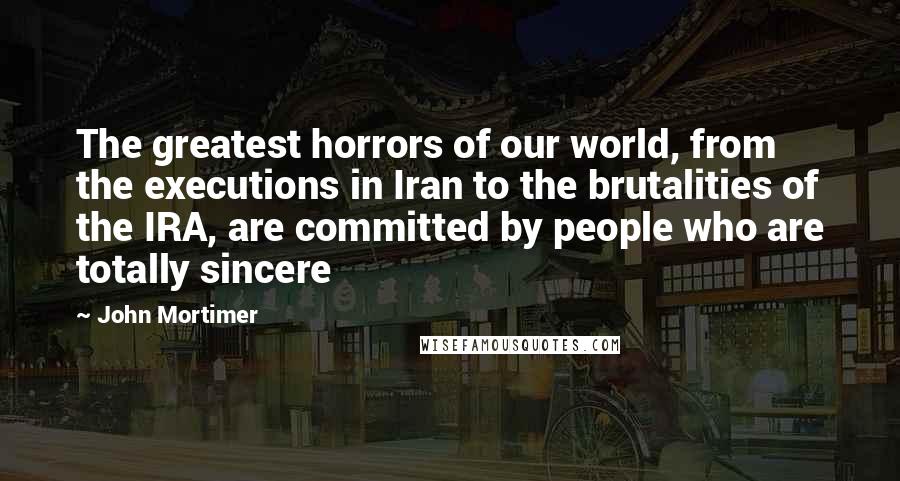 John Mortimer Quotes: The greatest horrors of our world, from the executions in Iran to the brutalities of the IRA, are committed by people who are totally sincere