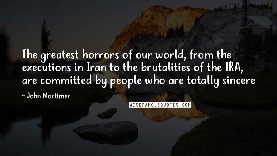 John Mortimer Quotes: The greatest horrors of our world, from the executions in Iran to the brutalities of the IRA, are committed by people who are totally sincere