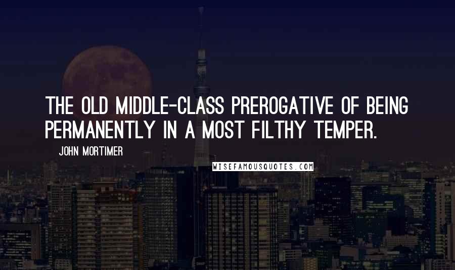 John Mortimer Quotes: The old middle-class prerogative of being permanently in a most filthy temper.