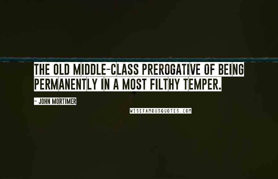 John Mortimer Quotes: The old middle-class prerogative of being permanently in a most filthy temper.