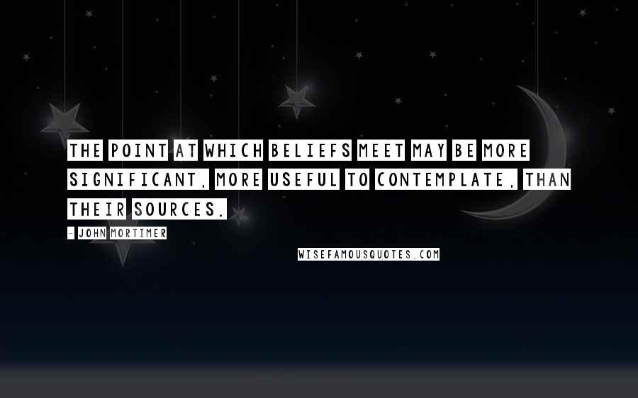 John Mortimer Quotes: The point at which beliefs meet may be more significant, more useful to contemplate, than their sources.