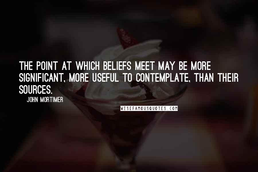 John Mortimer Quotes: The point at which beliefs meet may be more significant, more useful to contemplate, than their sources.