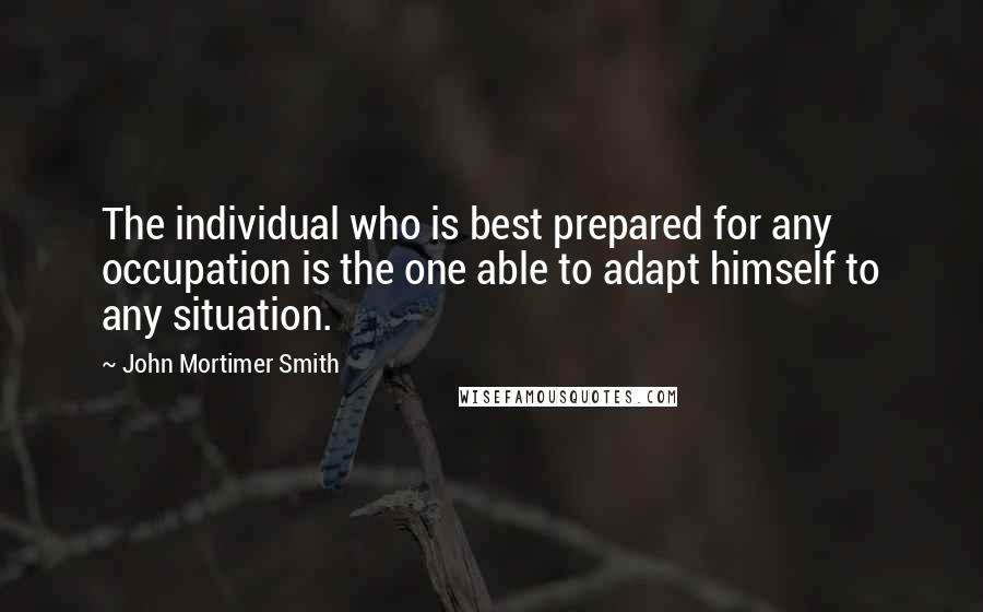 John Mortimer Smith Quotes: The individual who is best prepared for any occupation is the one able to adapt himself to any situation.