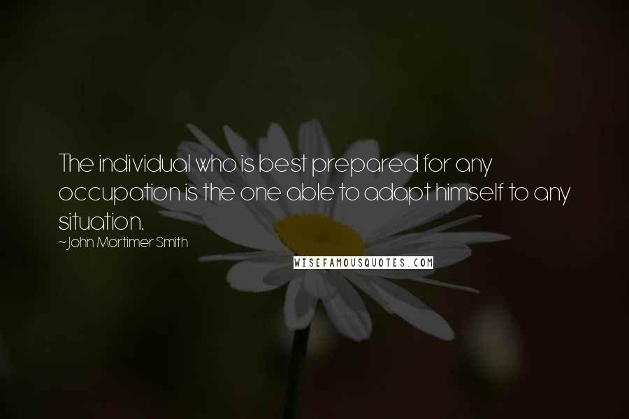 John Mortimer Smith Quotes: The individual who is best prepared for any occupation is the one able to adapt himself to any situation.