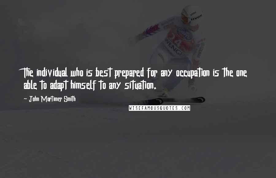 John Mortimer Smith Quotes: The individual who is best prepared for any occupation is the one able to adapt himself to any situation.