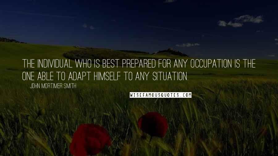 John Mortimer Smith Quotes: The individual who is best prepared for any occupation is the one able to adapt himself to any situation.