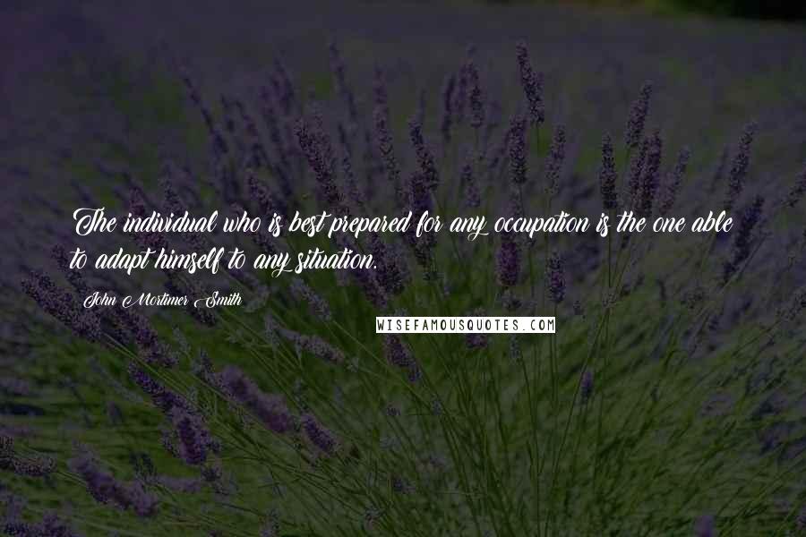 John Mortimer Smith Quotes: The individual who is best prepared for any occupation is the one able to adapt himself to any situation.