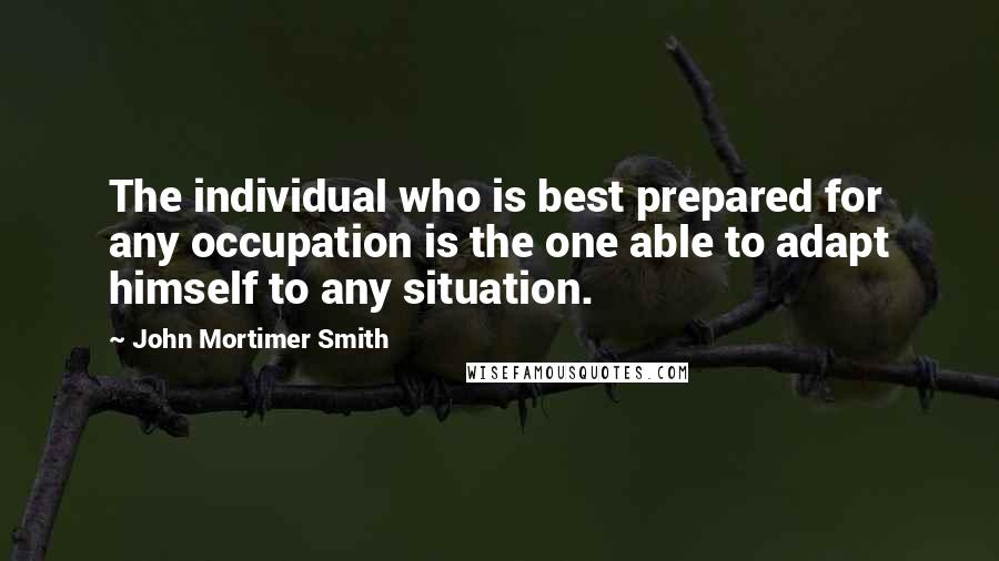 John Mortimer Smith Quotes: The individual who is best prepared for any occupation is the one able to adapt himself to any situation.