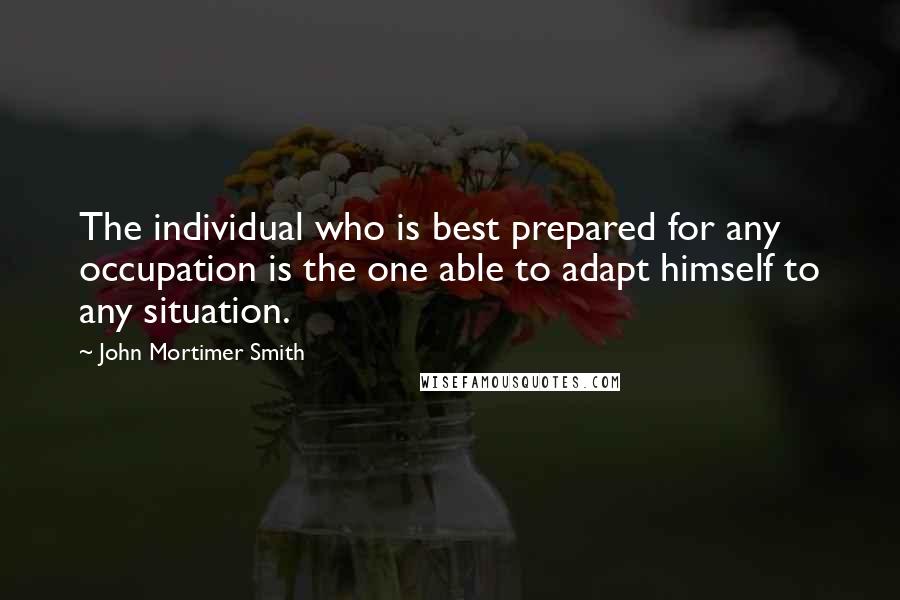 John Mortimer Smith Quotes: The individual who is best prepared for any occupation is the one able to adapt himself to any situation.