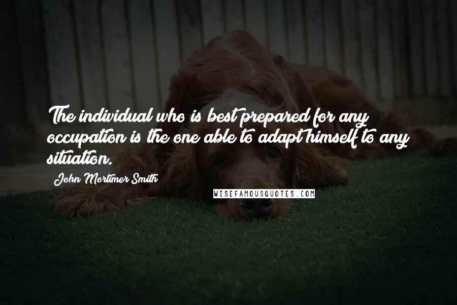 John Mortimer Smith Quotes: The individual who is best prepared for any occupation is the one able to adapt himself to any situation.