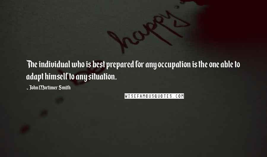 John Mortimer Smith Quotes: The individual who is best prepared for any occupation is the one able to adapt himself to any situation.