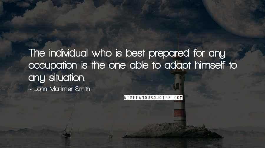 John Mortimer Smith Quotes: The individual who is best prepared for any occupation is the one able to adapt himself to any situation.