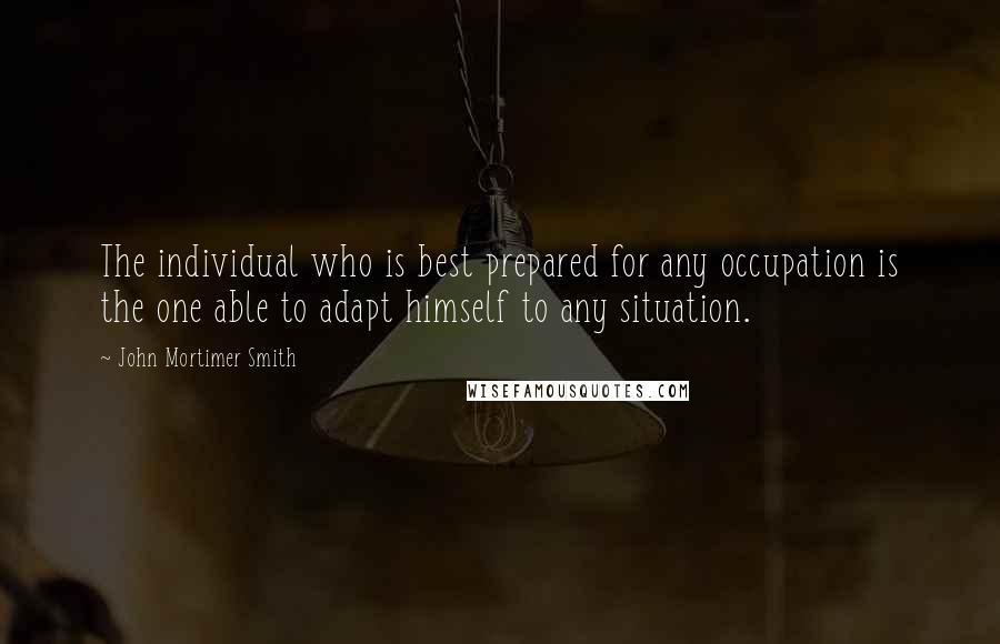 John Mortimer Smith Quotes: The individual who is best prepared for any occupation is the one able to adapt himself to any situation.