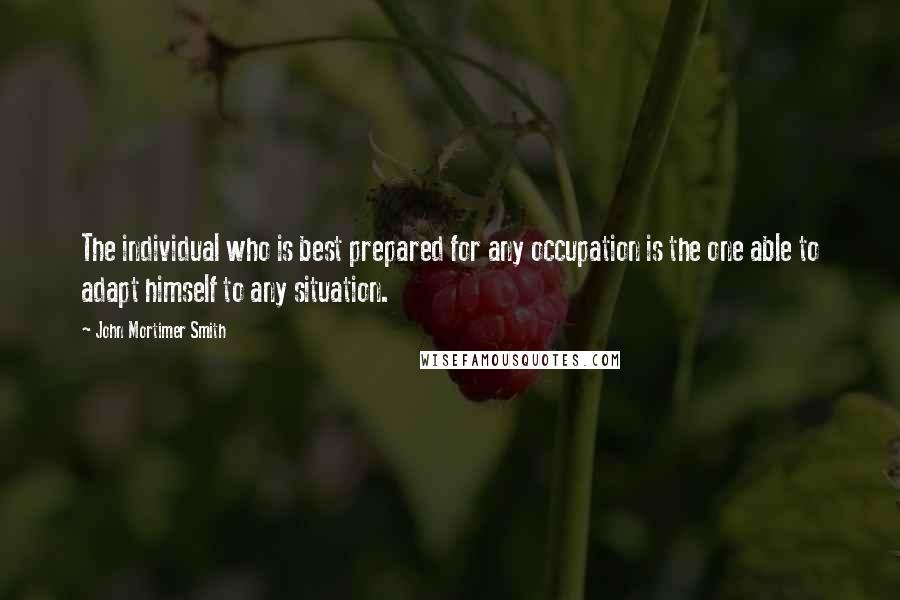 John Mortimer Smith Quotes: The individual who is best prepared for any occupation is the one able to adapt himself to any situation.