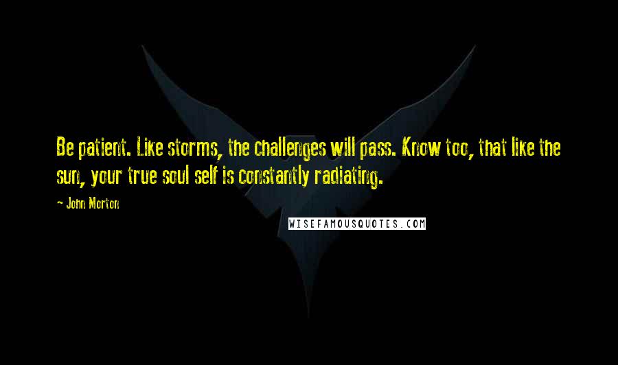 John Morton Quotes: Be patient. Like storms, the challenges will pass. Know too, that like the sun, your true soul self is constantly radiating.