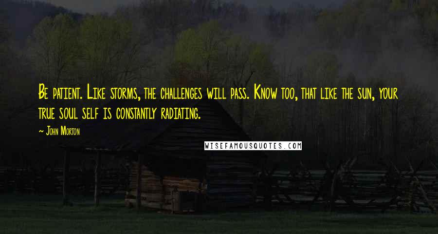 John Morton Quotes: Be patient. Like storms, the challenges will pass. Know too, that like the sun, your true soul self is constantly radiating.