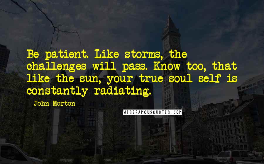 John Morton Quotes: Be patient. Like storms, the challenges will pass. Know too, that like the sun, your true soul self is constantly radiating.