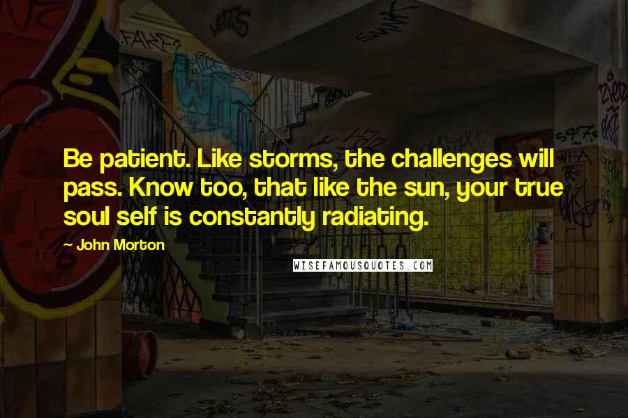 John Morton Quotes: Be patient. Like storms, the challenges will pass. Know too, that like the sun, your true soul self is constantly radiating.