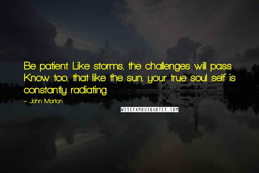 John Morton Quotes: Be patient. Like storms, the challenges will pass. Know too, that like the sun, your true soul self is constantly radiating.