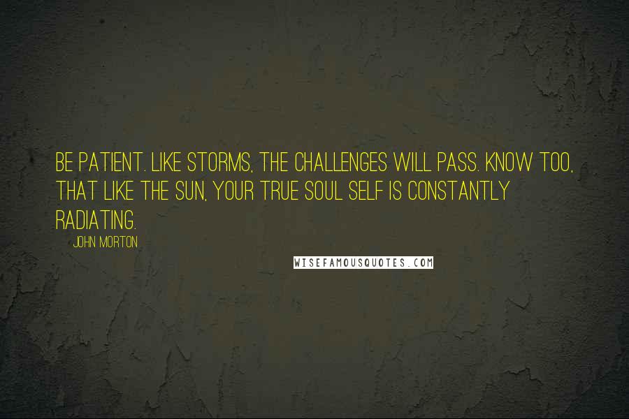 John Morton Quotes: Be patient. Like storms, the challenges will pass. Know too, that like the sun, your true soul self is constantly radiating.