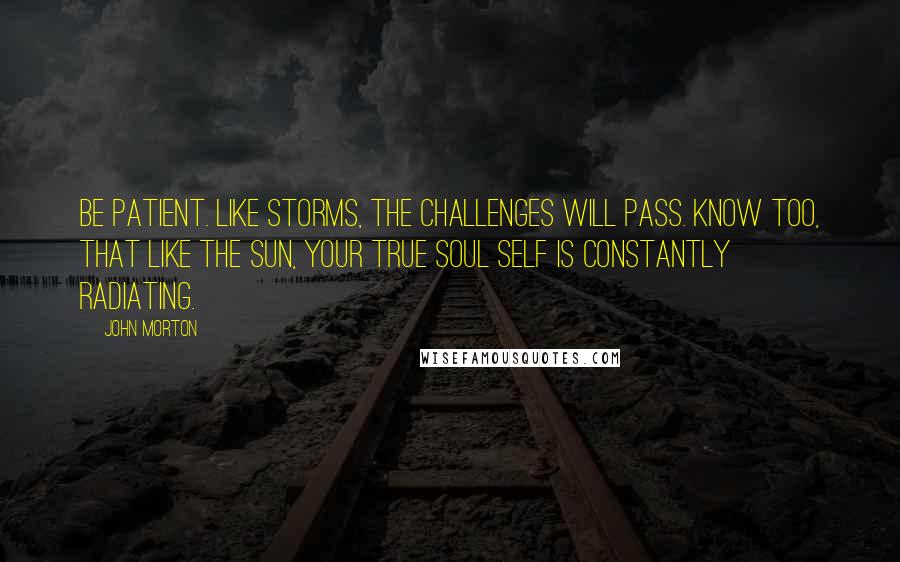 John Morton Quotes: Be patient. Like storms, the challenges will pass. Know too, that like the sun, your true soul self is constantly radiating.