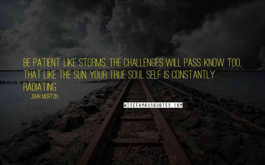 John Morton Quotes: Be patient. Like storms, the challenges will pass. Know too, that like the sun, your true soul self is constantly radiating.