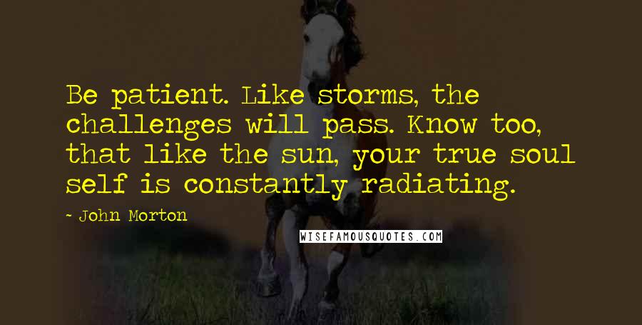 John Morton Quotes: Be patient. Like storms, the challenges will pass. Know too, that like the sun, your true soul self is constantly radiating.