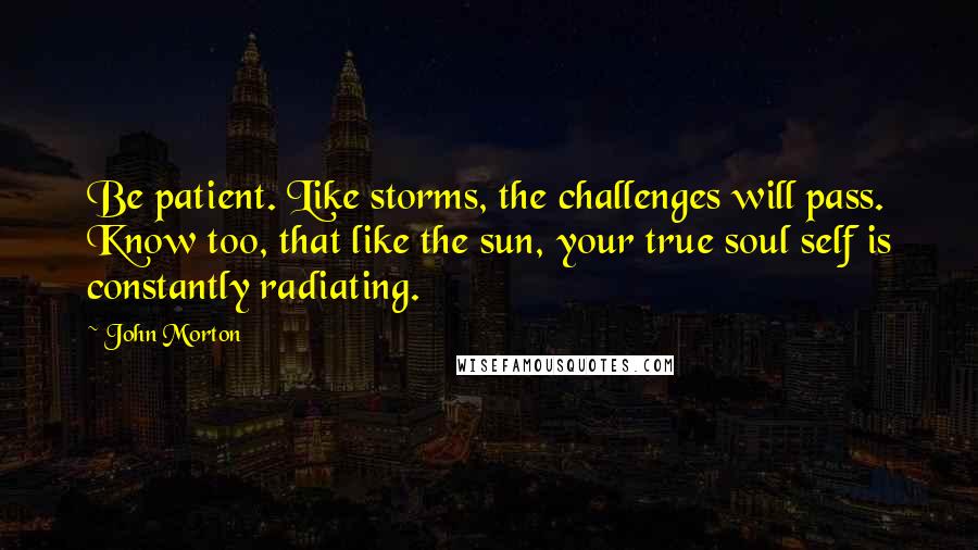 John Morton Quotes: Be patient. Like storms, the challenges will pass. Know too, that like the sun, your true soul self is constantly radiating.