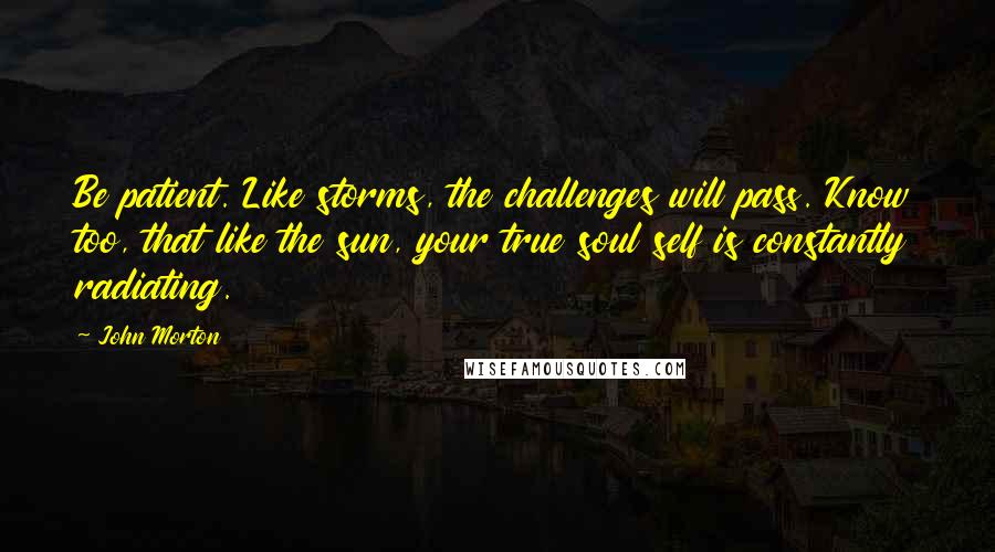 John Morton Quotes: Be patient. Like storms, the challenges will pass. Know too, that like the sun, your true soul self is constantly radiating.