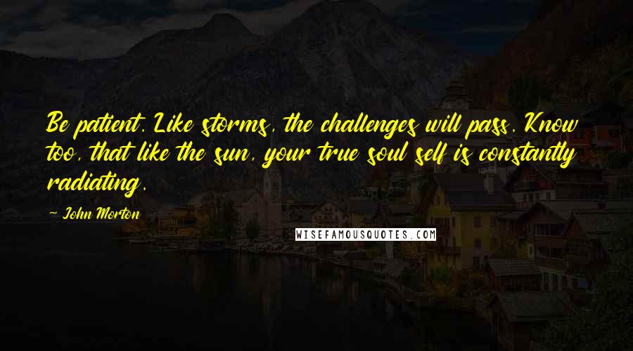 John Morton Quotes: Be patient. Like storms, the challenges will pass. Know too, that like the sun, your true soul self is constantly radiating.