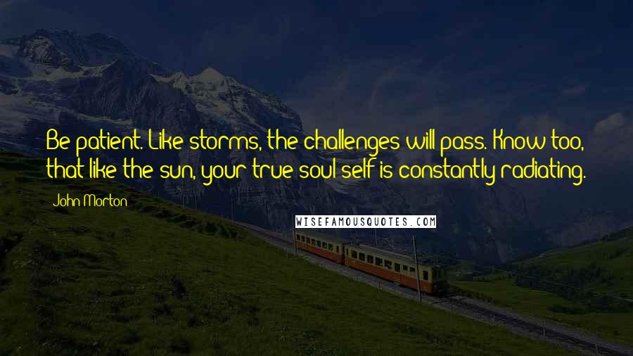 John Morton Quotes: Be patient. Like storms, the challenges will pass. Know too, that like the sun, your true soul self is constantly radiating.