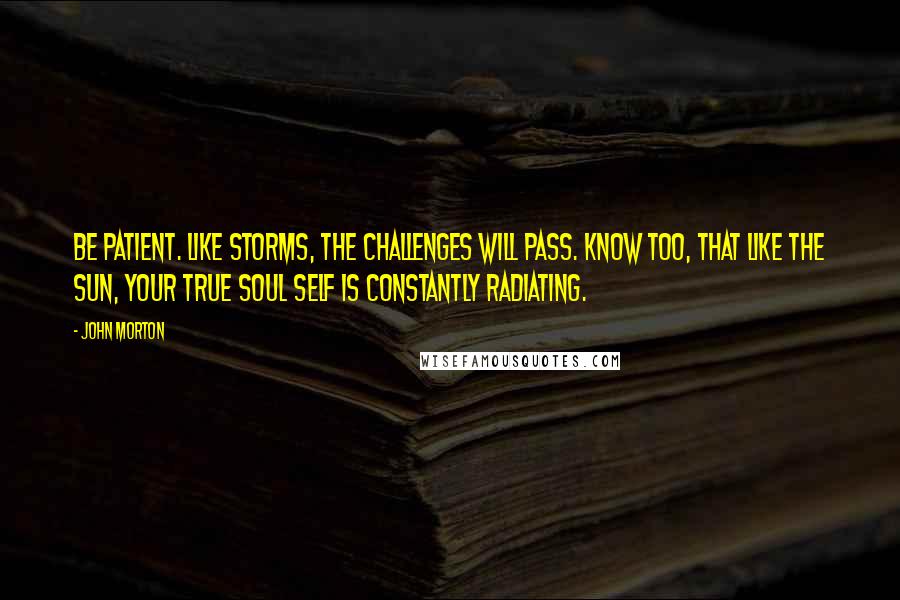 John Morton Quotes: Be patient. Like storms, the challenges will pass. Know too, that like the sun, your true soul self is constantly radiating.