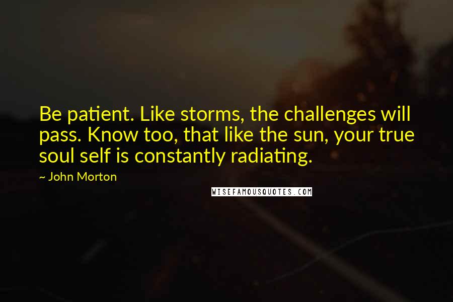 John Morton Quotes: Be patient. Like storms, the challenges will pass. Know too, that like the sun, your true soul self is constantly radiating.