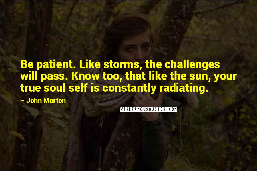 John Morton Quotes: Be patient. Like storms, the challenges will pass. Know too, that like the sun, your true soul self is constantly radiating.