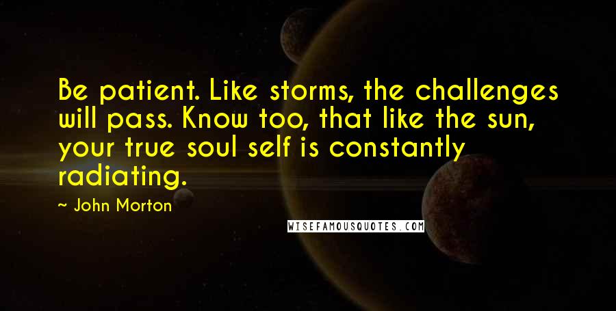 John Morton Quotes: Be patient. Like storms, the challenges will pass. Know too, that like the sun, your true soul self is constantly radiating.