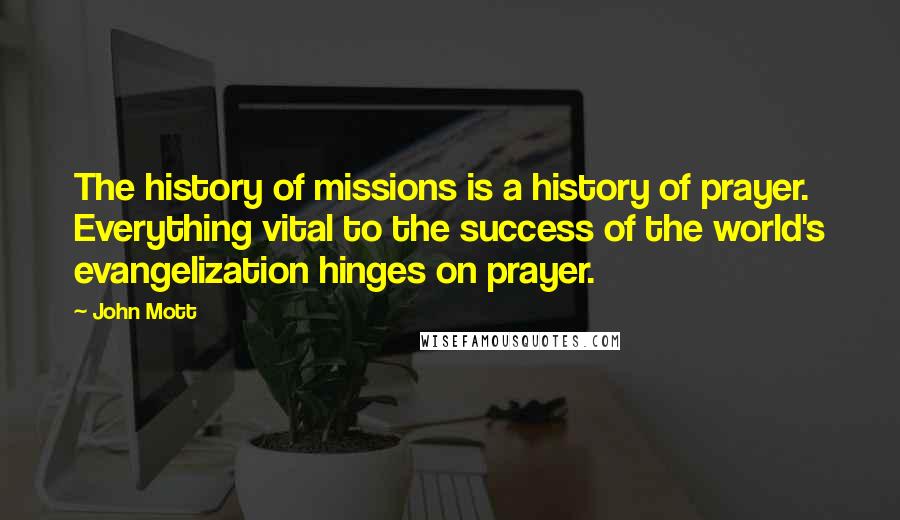 John Mott Quotes: The history of missions is a history of prayer. Everything vital to the success of the world's evangelization hinges on prayer.