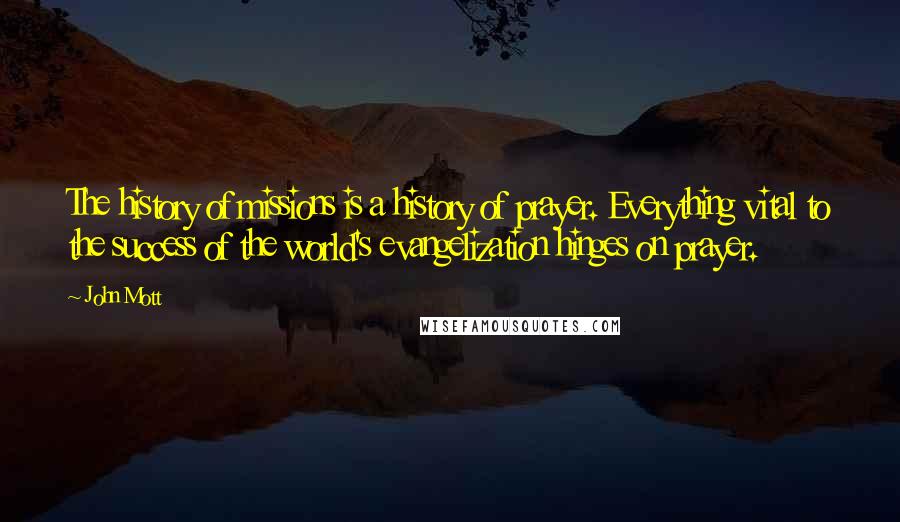 John Mott Quotes: The history of missions is a history of prayer. Everything vital to the success of the world's evangelization hinges on prayer.