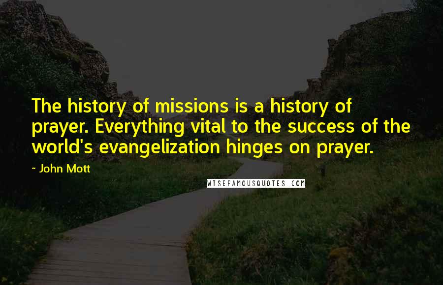 John Mott Quotes: The history of missions is a history of prayer. Everything vital to the success of the world's evangelization hinges on prayer.