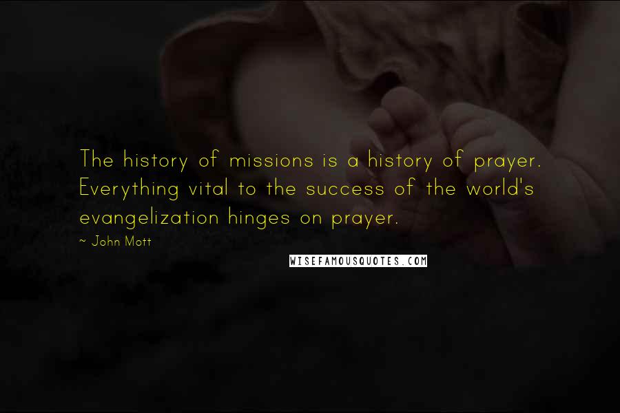 John Mott Quotes: The history of missions is a history of prayer. Everything vital to the success of the world's evangelization hinges on prayer.