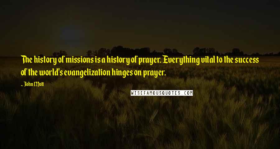 John Mott Quotes: The history of missions is a history of prayer. Everything vital to the success of the world's evangelization hinges on prayer.