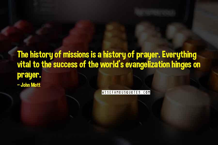 John Mott Quotes: The history of missions is a history of prayer. Everything vital to the success of the world's evangelization hinges on prayer.