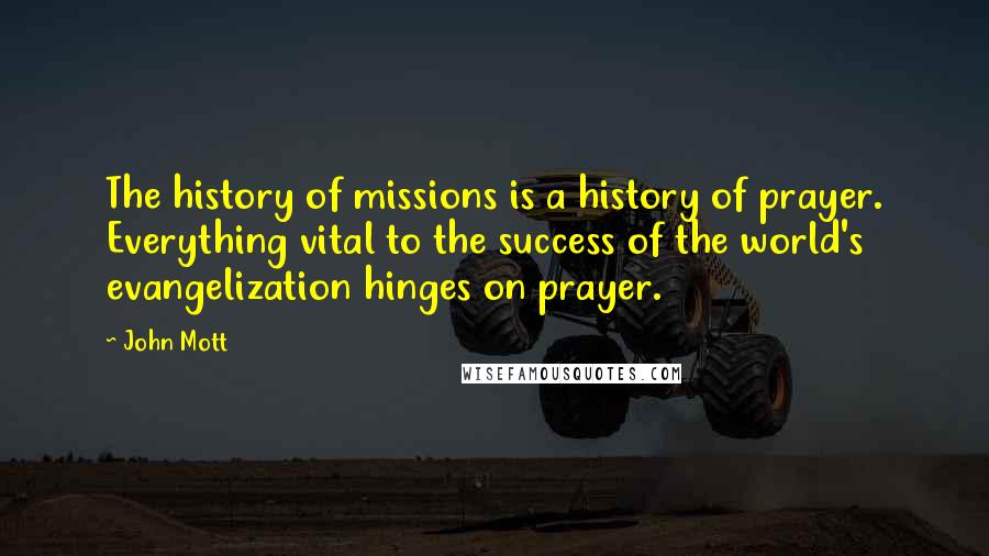 John Mott Quotes: The history of missions is a history of prayer. Everything vital to the success of the world's evangelization hinges on prayer.