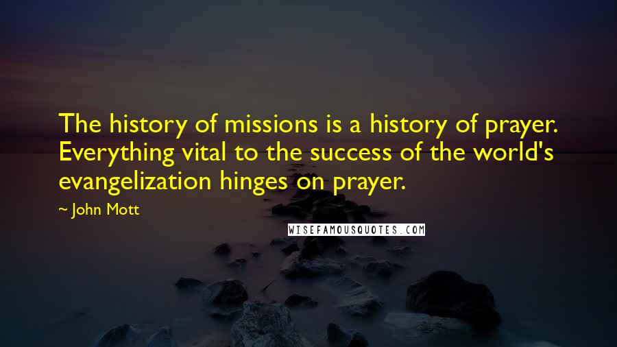 John Mott Quotes: The history of missions is a history of prayer. Everything vital to the success of the world's evangelization hinges on prayer.