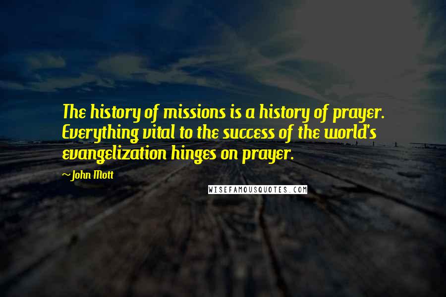 John Mott Quotes: The history of missions is a history of prayer. Everything vital to the success of the world's evangelization hinges on prayer.