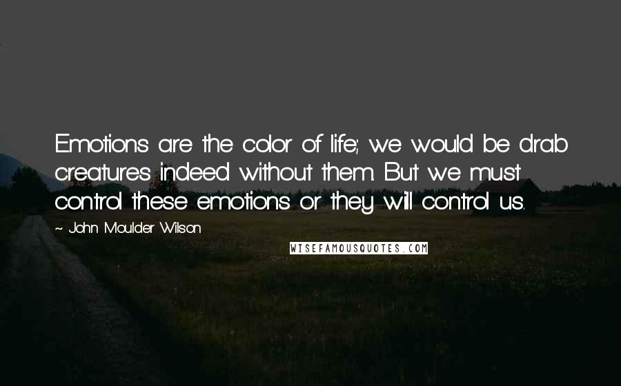 John Moulder Wilson Quotes: Emotions are the color of life; we would be drab creatures indeed without them. But we must control these emotions or they will control us.