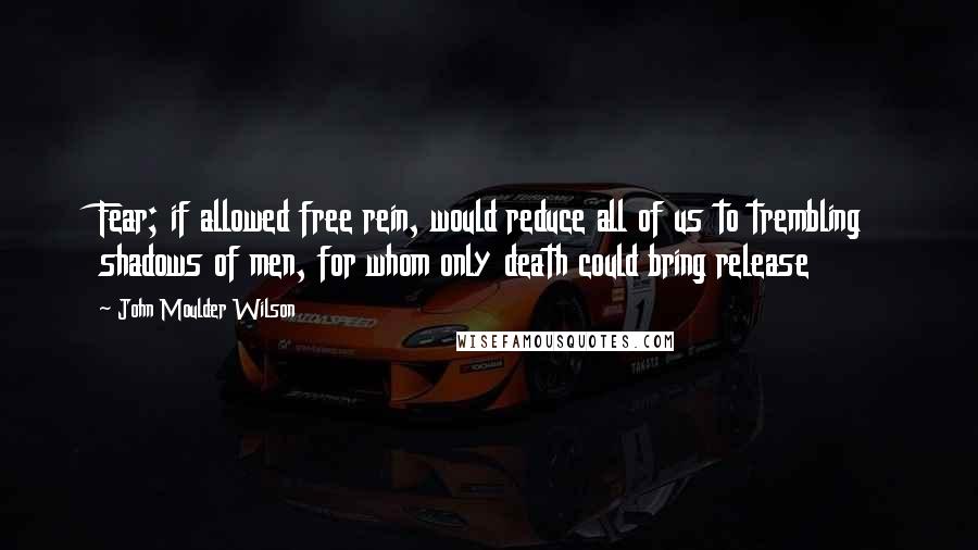 John Moulder Wilson Quotes: Fear; if allowed free rein, would reduce all of us to trembling shadows of men, for whom only death could bring release