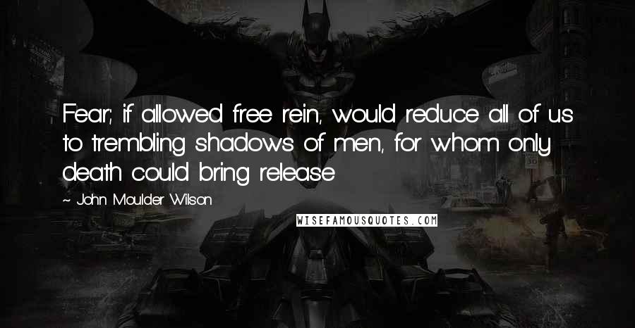 John Moulder Wilson Quotes: Fear; if allowed free rein, would reduce all of us to trembling shadows of men, for whom only death could bring release