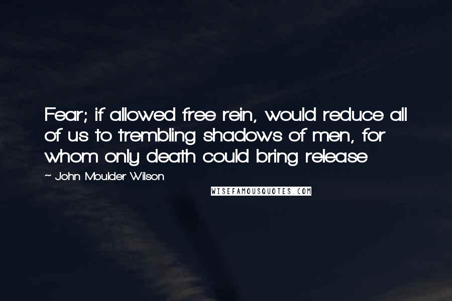 John Moulder Wilson Quotes: Fear; if allowed free rein, would reduce all of us to trembling shadows of men, for whom only death could bring release